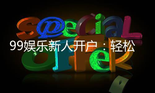 99娱乐新人开户：轻松注册领豪礼首存福利翻倍送