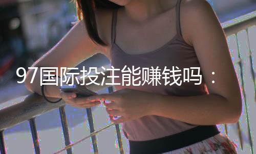 97国际投注能赚钱吗：游戏技巧分享