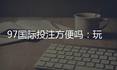 97国际投注方便吗：玩家体验详细介绍