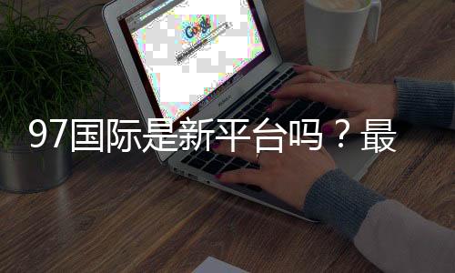97国际是新平台吗？最新评测揭秘