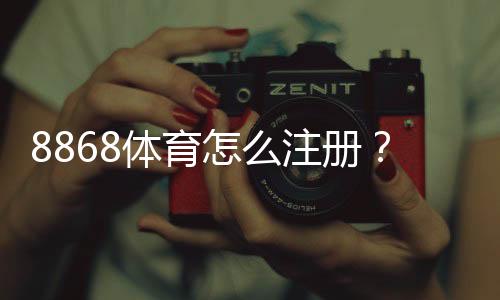 8868体育怎么注册？手机电脑详细图文注册流程及常见问题解答