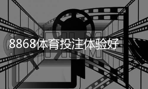 8868体育投注体验好不好？真实用户测评：注册、充值、提现、赔率与客服全面解析