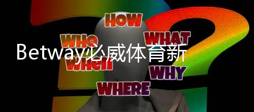 Betway必威体育新手注册要注意什么？注册步骤、身份验证与常见问题全攻略