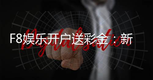 F8娱乐开户送彩金:新会员专享豪礼首存即赠8888彩金
