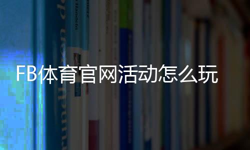 FB体育官网活动怎么玩？新手参与攻略、优惠领取与常见规则全解析