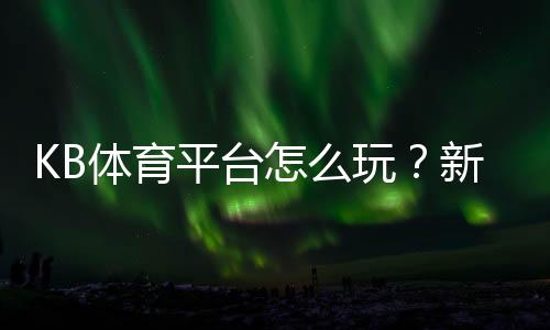 KB体育平台怎么玩?新手注册、充值与玩法安全全攻略