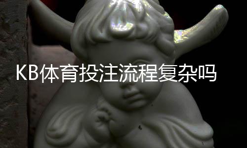 KB体育投注流程复杂吗?注册、充值、投注与提款全流程详解新手快速上手