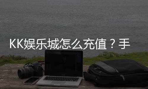 KK娱乐城怎么充值？手把手教你快速到账畅玩无忧