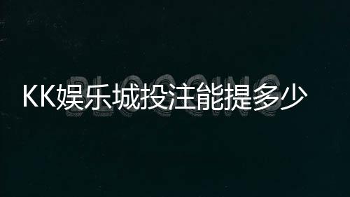 KK娱乐城投注能提多少钱?揭秘提款额度与到账规则
