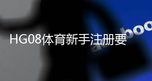HG08体育新手注册要注意什么：关注注册流程规避常见问题
