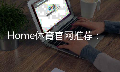 Home体育官网推荐:权威平台评测与玩家真实体验分享