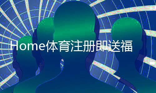 Home体育注册即送福利:新用户专享三重豪礼即刻领取