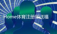 Home体育注册即送福利：新用户专享三重豪礼即刻领取