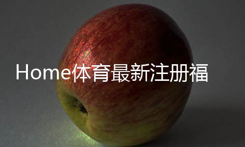 Home体育最新注册福利:新用户专享高额礼金及首存优惠
