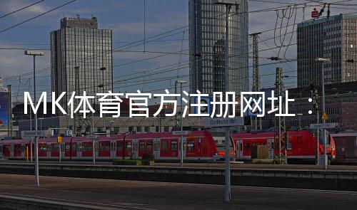 MK体育官方注册网址：轻松完成注册畅享顶级体育投注体验