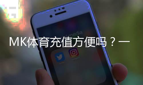 MK体育充值方便吗?一文详解充值流程与到账速度