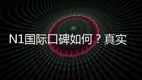 N1国际口碑如何？真实用户评价与信誉安全性全面解析