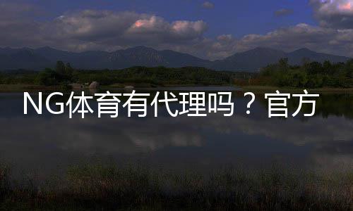 NG体育有代理吗?官方代理查询、加盟条件与防骗技巧详解