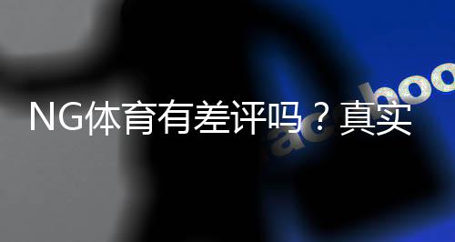NG体育有差评吗？真实用户反馈与平台信誉全面解析