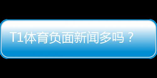 T1体育负面新闻多吗？真相揭秘：媒体报道、用户评价与防坑指南