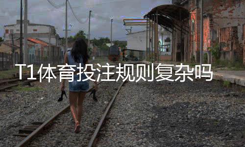 T1体育投注规则复杂吗？新手一看就懂的规则解析与实战下注攻略