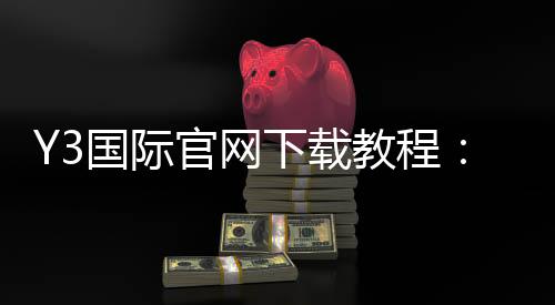 Y3国际官网下载教程：官方正版安装步骤、账号注册与常见问题解决