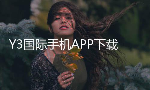 Y3国际手机APP下载教程：官方正版安卓iOS安装与注册安全指南