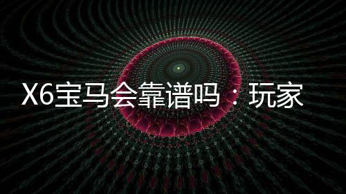 X6宝马会靠谱吗:玩家真实评价揭秘