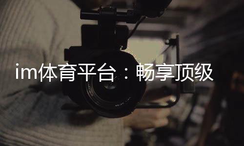 im体育平台:畅享顶级赛事投注与真人娱乐体验