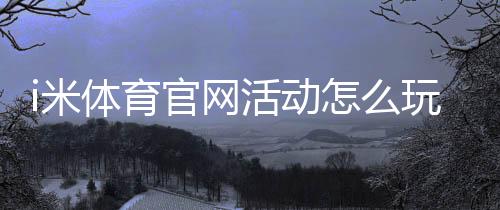 i米体育官网活动怎么玩？最新优惠、参与规则与领取攻略