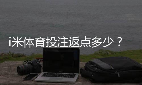 i米体育投注返点多少？最新比例、计算方法与领取攻略